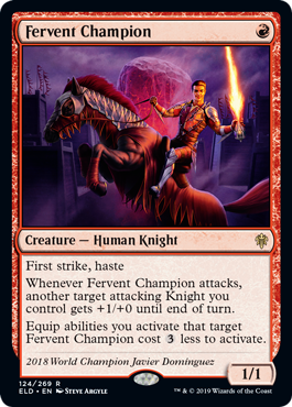 Fervent Champion
 First strike, haste
Whenever Fervent Champion attacks, another target attacking Knight you control gets +1/+0 until end of turn.
Equip abilities you activate that target Fervent Champion cost {3} less to activate.